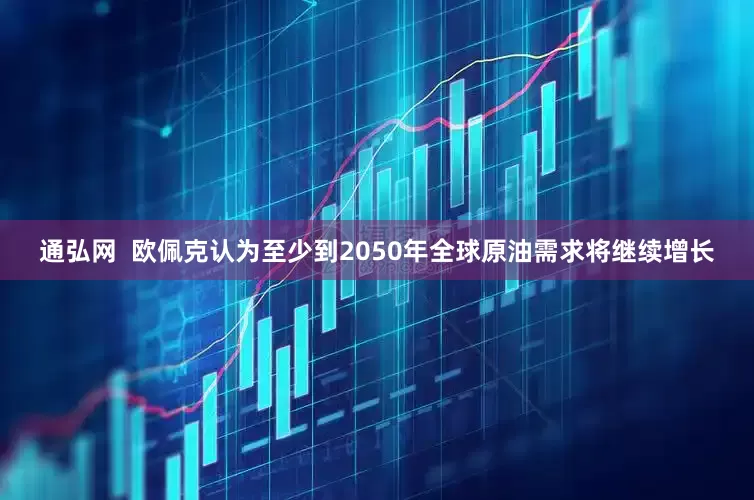 通弘网  欧佩克认为至少到2050年全球原油需求将继续增长