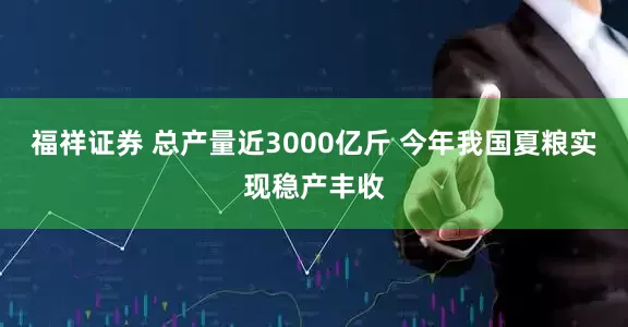 福祥证券 总产量近3000亿斤 今年我国夏粮实现稳产丰收
