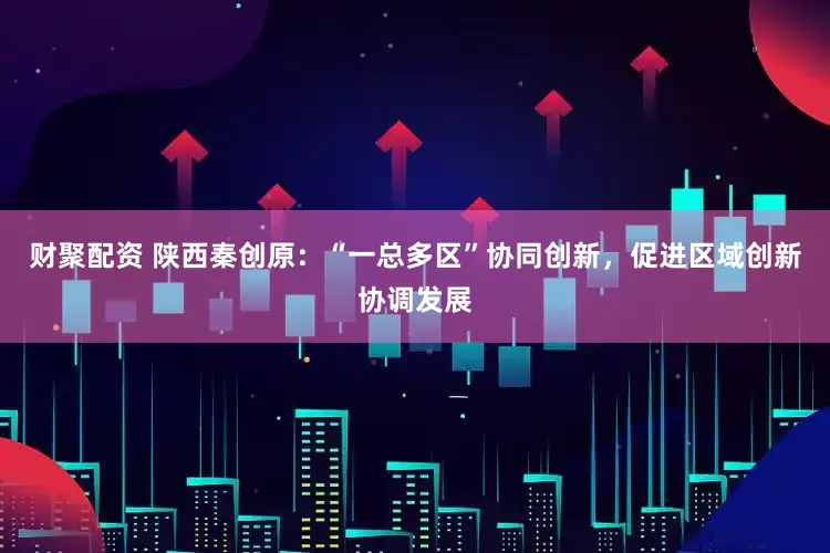 财聚配资 陕西秦创原：“一总多区”协同创新，促进区域创新协调发展