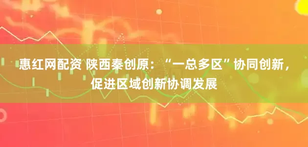 惠红网配资 陕西秦创原：“一总多区”协同创新，促进区域创新协调发展