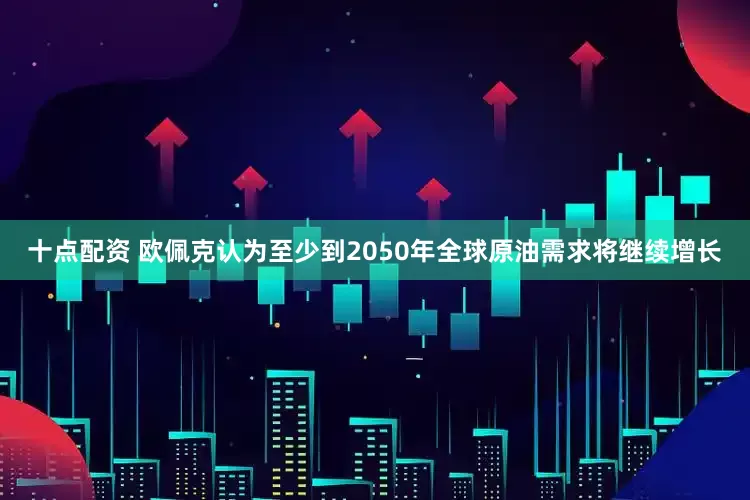 十点配资 欧佩克认为至少到2050年全球原油需求将继续增长
