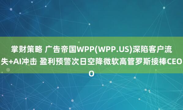 掌财策略 广告帝国WPP(WPP.US)深陷客户流失+AI冲击 盈利预警次日空降微软高管罗斯接棒CEO