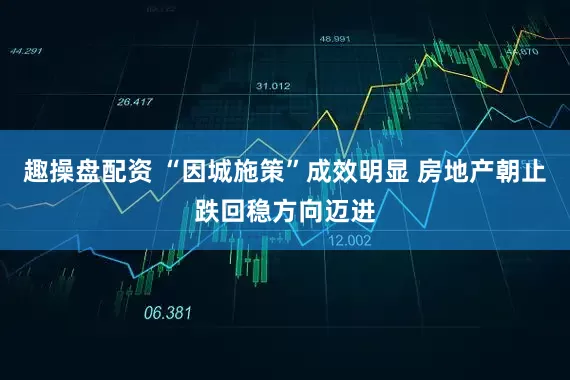 趣操盘配资 “因城施策”成效明显 房地产朝止跌回稳方向迈进