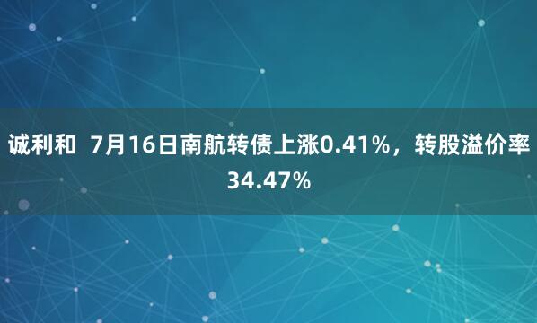 诚利和  7月16日南航转债上涨0.41%，转股溢价率34.47%