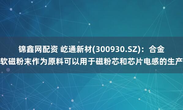 锦鑫网配资 屹通新材(300930.SZ)：合金软磁粉末作为原料可以用于磁粉芯和芯片电感的生产
