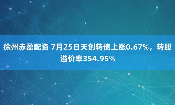 徐州赤盈配资 7月25日天创转债上涨0.67%，转股溢价率354.95%