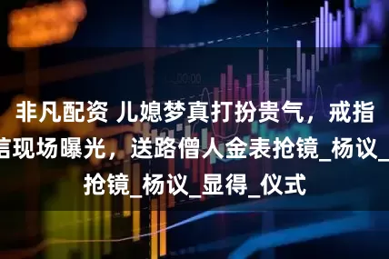 非凡配资 儿媳梦真打扮贵气，戒指晃眼，吊唁现场曝光，送路僧人金表抢镜_杨议_显得_仪式