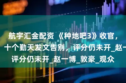 航宇汇金配资 《种地吧3》收官，节目热度下降，十个勤天发文告别，评分仍未开_赵一博_敦豪_观众