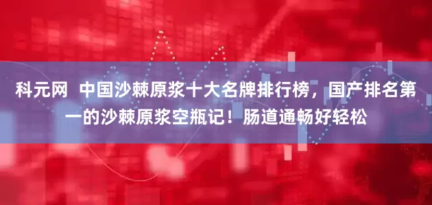 科元网  中国沙棘原浆十大名牌排行榜，国产排名第一的沙棘原浆空瓶记！肠道通畅好轻松