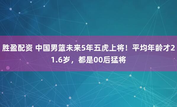 胜盈配资 中国男篮未来5年五虎上将！平均年龄才21.6岁，都是00后猛将