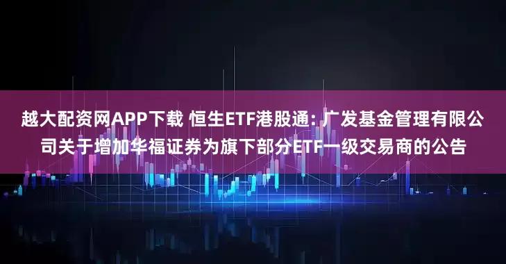 越大配资网APP下载 恒生ETF港股通: 广发基金管理有限公司关于增加华福证券为旗下部分ETF一级交易商的公告