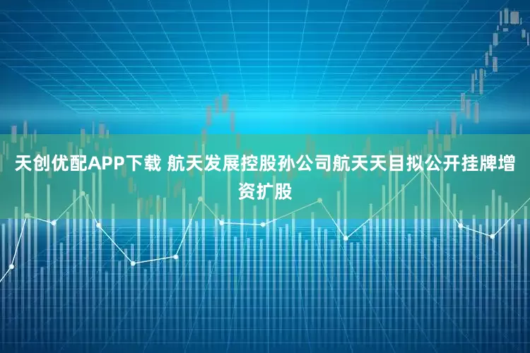 天创优配APP下载 航天发展控股孙公司航天天目拟公开挂牌增资扩股
