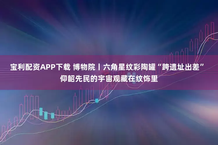 宝利配资APP下载 博物院丨六角星纹彩陶罐“跨遗址出差” 仰韶先民的宇宙观藏在纹饰里