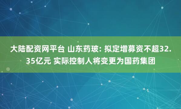 大陆配资网平台 山东药玻: 拟定增募资不超32.35亿元 实际控制人将变更为国药集团