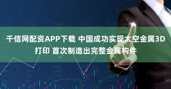 千信网配资APP下载 中国成功实现太空金属3D打印 首次制造出完整金属构件