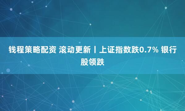 钱程策略配资 滚动更新丨上证指数跌0.7% 银行股领跌