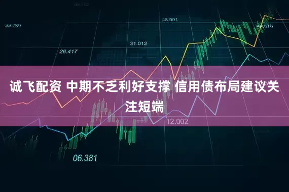 诚飞配资 中期不乏利好支撑 信用债布局建议关注短端