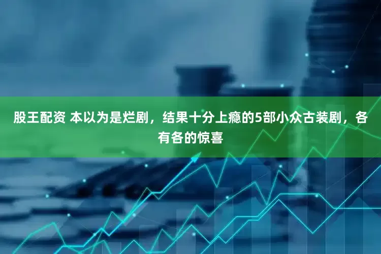 股王配资 本以为是烂剧，结果十分上瘾的5部小众古装剧，各有各的惊喜
