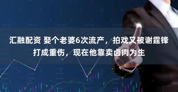 汇融配资 娶个老婆6次流产，拍戏又被谢霆锋打成重伤，现在他靠卖卤肉为生