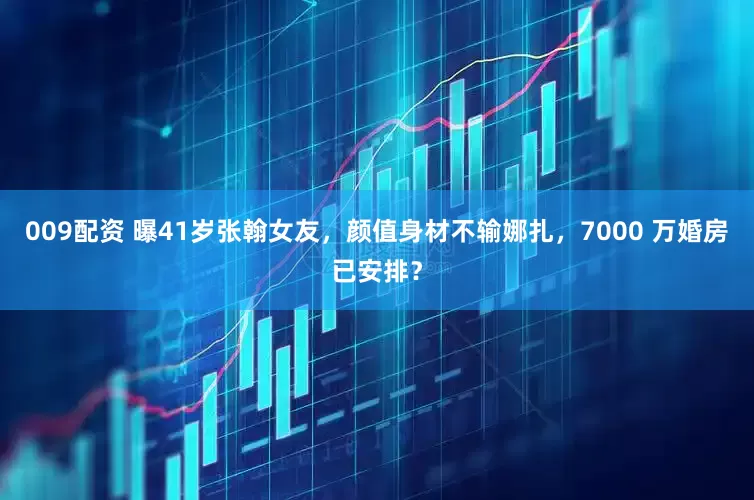009配资 曝41岁张翰女友，颜值身材不输娜扎，7000 万婚房已安排？