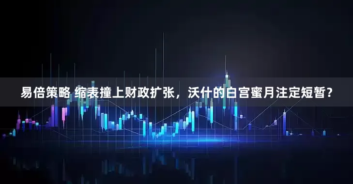 易倍策略 缩表撞上财政扩张，沃什的白宫蜜月注定短暂？