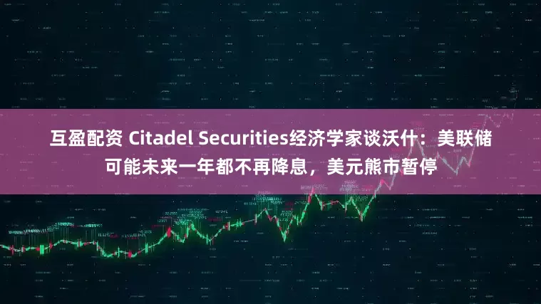 互盈配资 Citadel Securities经济学家谈沃什：美联储可能未来一年都不再降息，美元熊市暂停